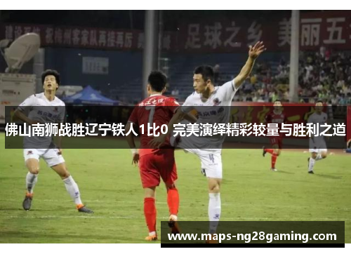 佛山南狮战胜辽宁铁人1比0 完美演绎精彩较量与胜利之道