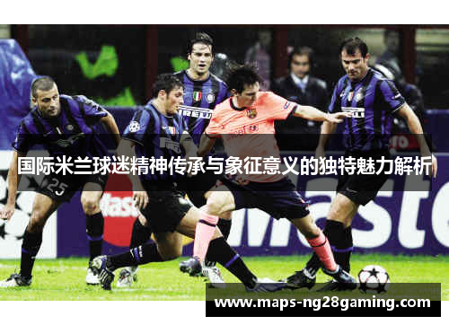 国际米兰球迷精神传承与象征意义的独特魅力解析