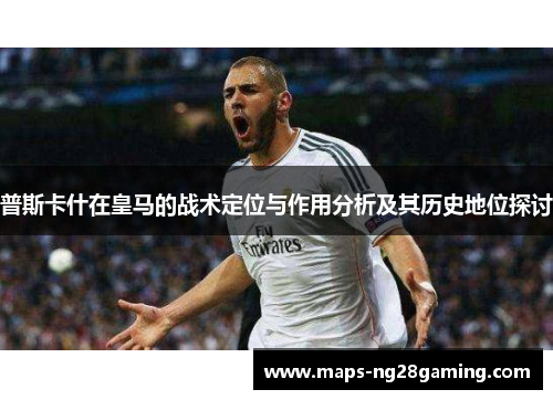 普斯卡什在皇马的战术定位与作用分析及其历史地位探讨 普斯卡什在皇马的战术定位与作用分析及其历史地位探讨