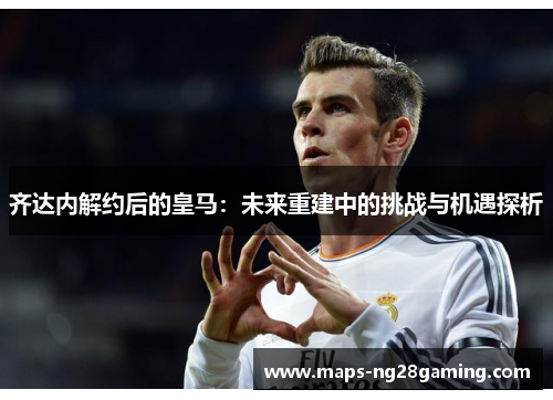 齐达内解约后的皇马:未来重建中的挑战与机遇探析 齐达内解约后的皇马:未来重建中的挑战与机遇探析