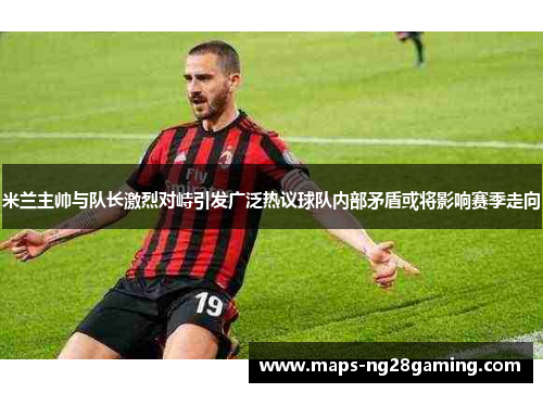 米兰主帅与队长激烈对峙引发广泛热议球队内部矛盾或将影响赛季走向 米兰主帅与队长激烈对峙引发广泛热议球队内部矛盾或将影响赛季走向