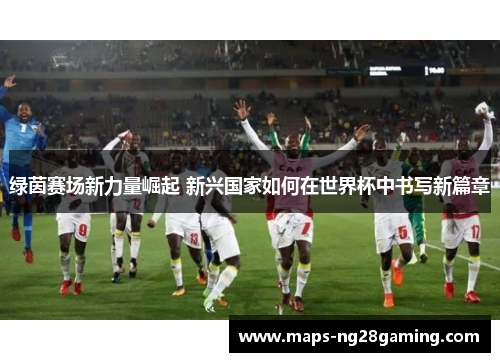 绿茵赛场新力量崛起 新兴国家如何在世界杯中书写新篇章 绿茵赛场新力量崛起 新兴国家如何在世界杯中书写新篇章