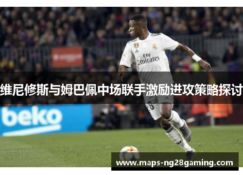 维尼修斯与姆巴佩中场联手激励进攻策略探讨 维尼修斯与姆巴佩中场联手激励进攻策略探讨