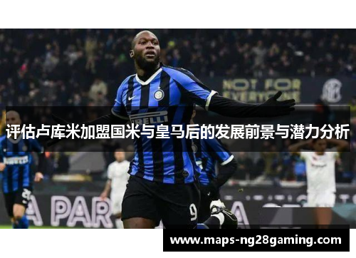 评估卢库米加盟国米与皇马后的发展前景与潜力分析 评估卢库米加盟国米与皇马后的发展前景与潜力分析