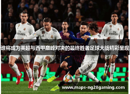 谁将成为英超与西甲巅峰对决的最终胜者足球大战精彩呈现 谁将成为英超与西甲巅峰对决的最终胜者足球大战精彩呈现