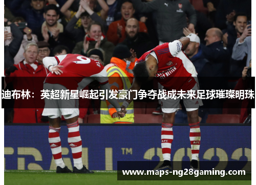 迪布林：英超新星崛起引发豪门争夺战成未来足球璀璨明珠