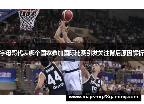 字母哥代表哪个国家参加国际比赛引发关注背后原因解析