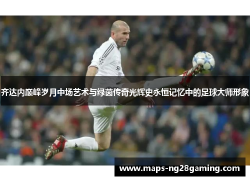 齐达内巅峰岁月中场艺术与绿茵传奇光辉史永恒记忆中的足球大师形象 齐达内巅峰岁月中场艺术与绿茵传奇光辉史永恒记忆中的足球大师形象