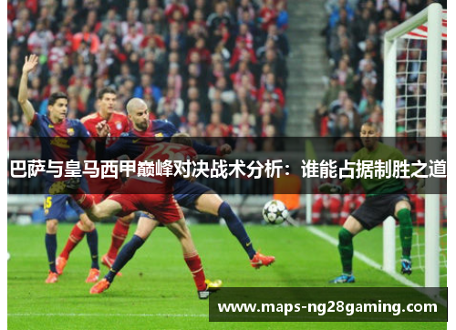 巴萨与皇马西甲巅峰对决战术分析:谁能占据制胜之道 巴萨与皇马西甲巅峰对决战术分析:谁能占据制胜之道