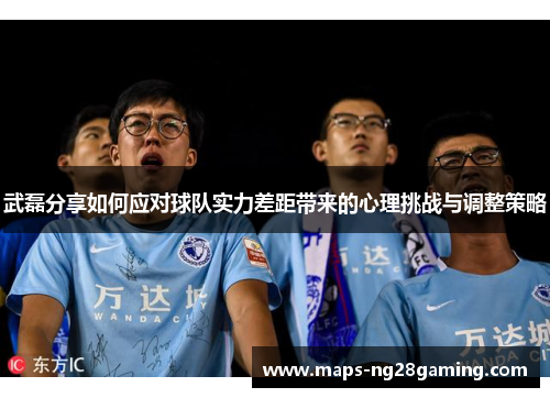武磊分享如何应对球队实力差距带来的心理挑战与调整策略 武磊分享如何应对球队实力差距带来的心理挑战与调整策略