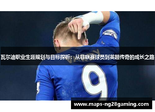 瓦尔迪职业生涯规划与目标探析:从非联赛球员到英超传奇的成长之路 瓦尔迪职业生涯规划与目标探析:从非联赛球员到英超传奇的成长之路
