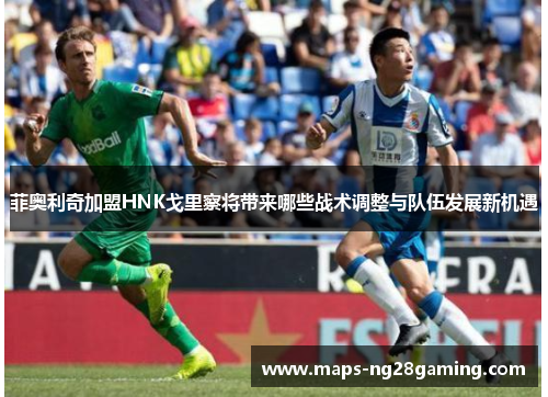 菲奥利奇加盟HNK戈里察将带来哪些战术调整与队伍发展新机遇 菲奥利奇加盟HNK戈里察将带来哪些战术调整与队伍发展新机遇