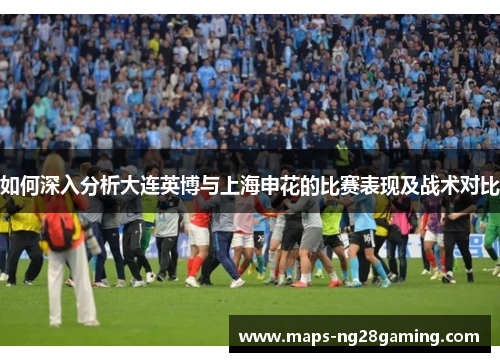 如何深入分析大连英博与上海申花的比赛表现及战术对比