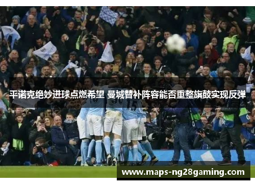 平诺克绝妙进球点燃希望 曼城替补阵容能否重整旗鼓实现反弹